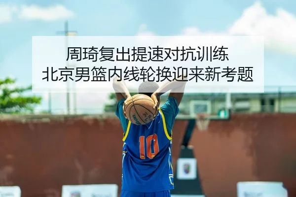 周琦复出提速对抗训练 北京男篮内线轮换迎来新考题（leyu.com）