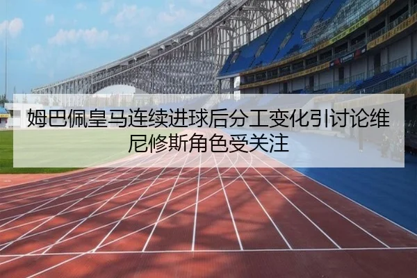 姆巴佩皇马连续进球后分工变化引讨论维尼修斯角色受关注（leyu.com）