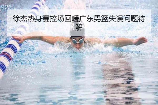 徐杰热身赛控场回暖广东男篮失误问题待解（leyu.com）